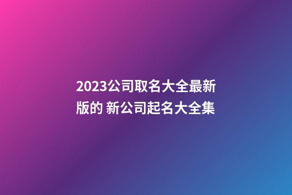 2023公司取名大全最新版的 新公司起名大全集-第1张-公司起名-玄机派